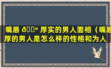 嘴唇 🌺 厚实的男人面相（嘴唇厚的男人是怎么样的性格和为人 🐘 ）